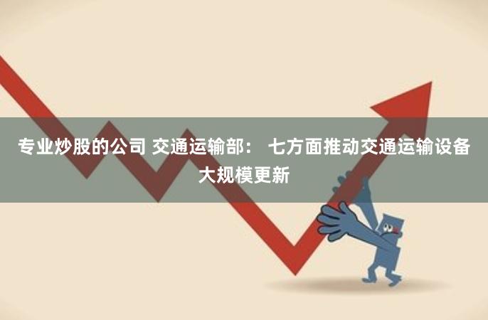 专业炒股的公司 交通运输部： 七方面推动交通运输设备大规模更新