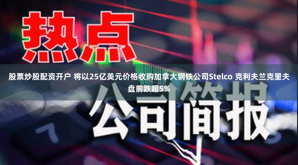 股票炒股配资开户 将以25亿美元价格收购加拿大钢铁公司Stelco 克利夫兰克里夫盘前跌超5%