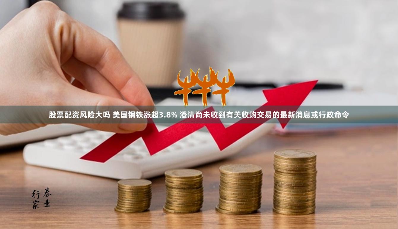 股票配资风险大吗 美国钢铁涨超3.8% 澄清尚未收到有关收购交易的最新消息或行政命令