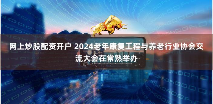 网上炒股配资开户 2024老年康复工程与养老行业协会交流大会在常熟举办