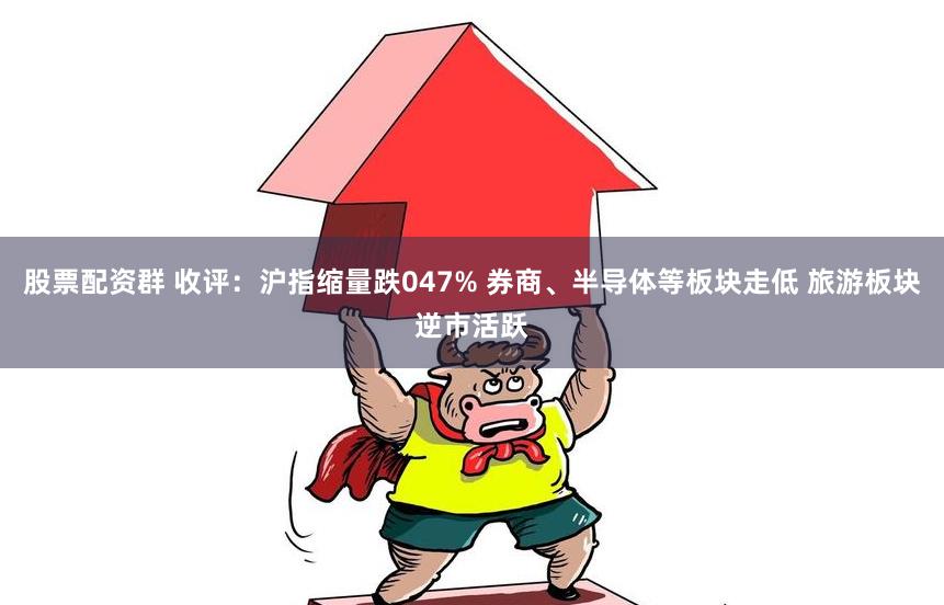 股票配资群 收评：沪指缩量跌047% 券商、半导体等板块走低 旅游板块逆市活跃