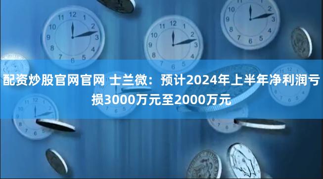 配资炒股官网官网 士兰微：预计2024年上半年净利润亏损3000万元至2000万元