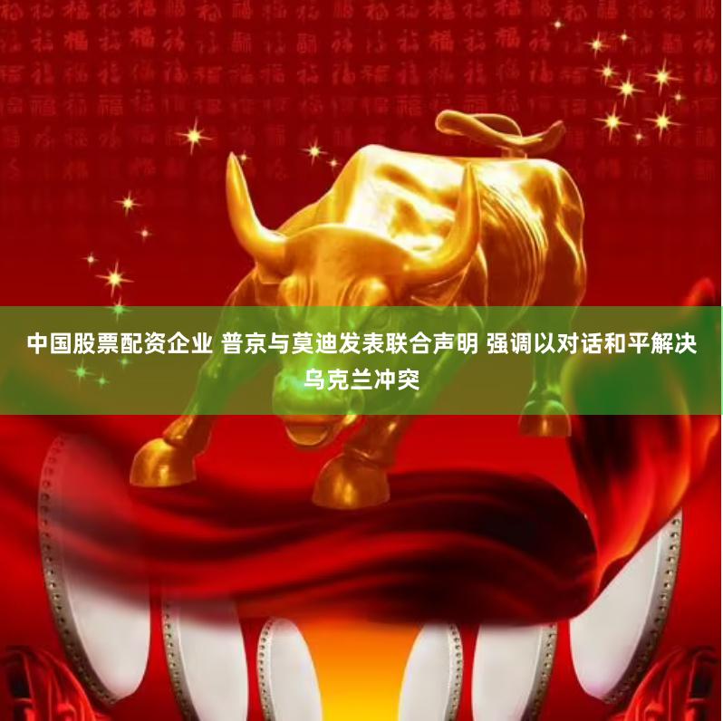 中国股票配资企业 普京与莫迪发表联合声明 强调以对话和平解决乌克兰冲突