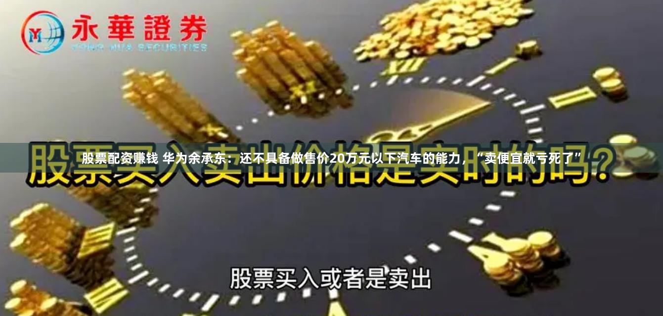 股票配资赚钱 华为余承东：还不具备做售价20万元以下汽车的能力，“卖便宜就亏死了”