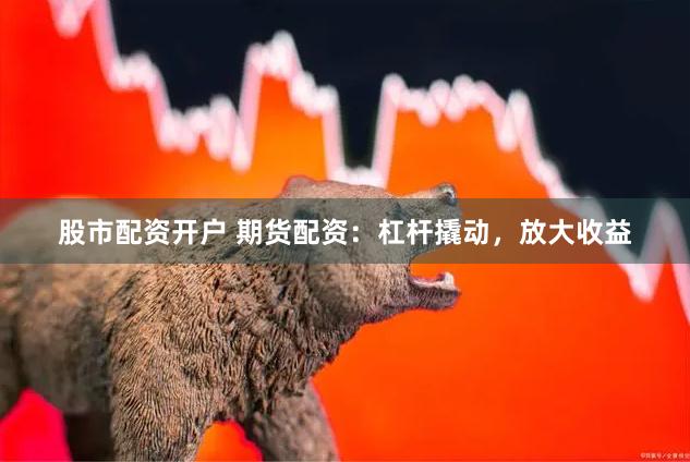 股市配资开户 期货配资：杠杆撬动，放大收益