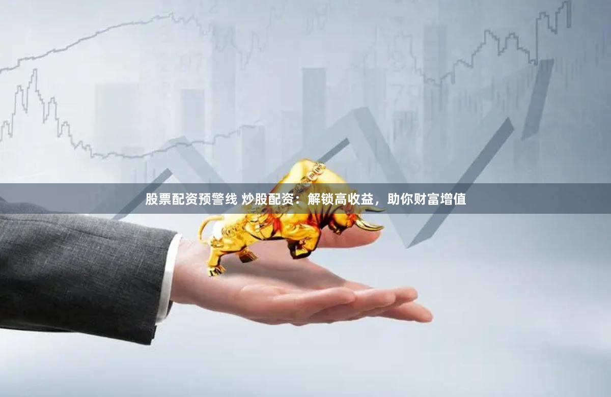 股票配资预警线 炒股配资：解锁高收益，助你财富增值