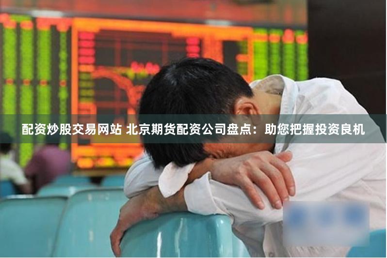 配资炒股交易网站 北京期货配资公司盘点：助您把握投资良机