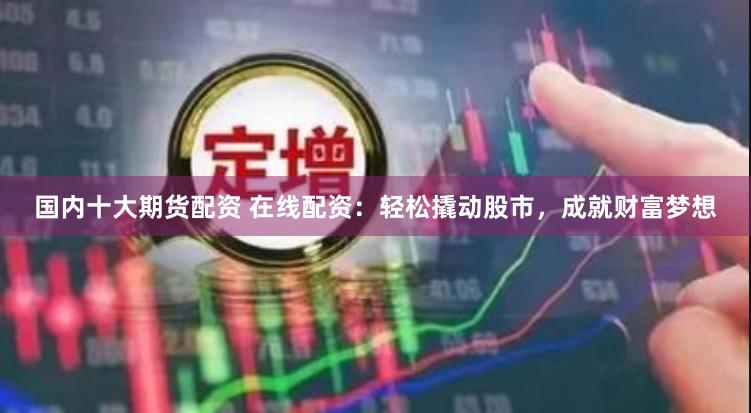 国内十大期货配资 在线配资：轻松撬动股市，成就财富梦想