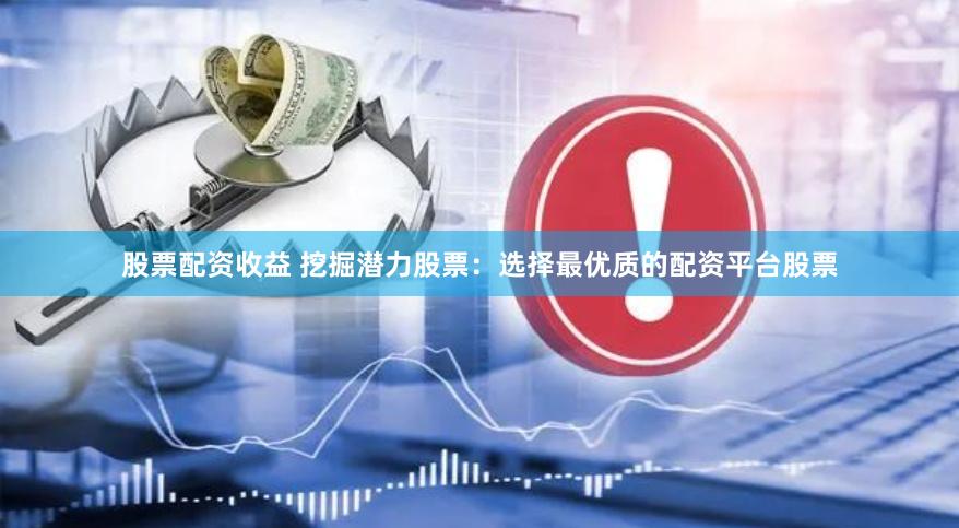股票配资收益 挖掘潜力股票：选择最优质的配资平台股票