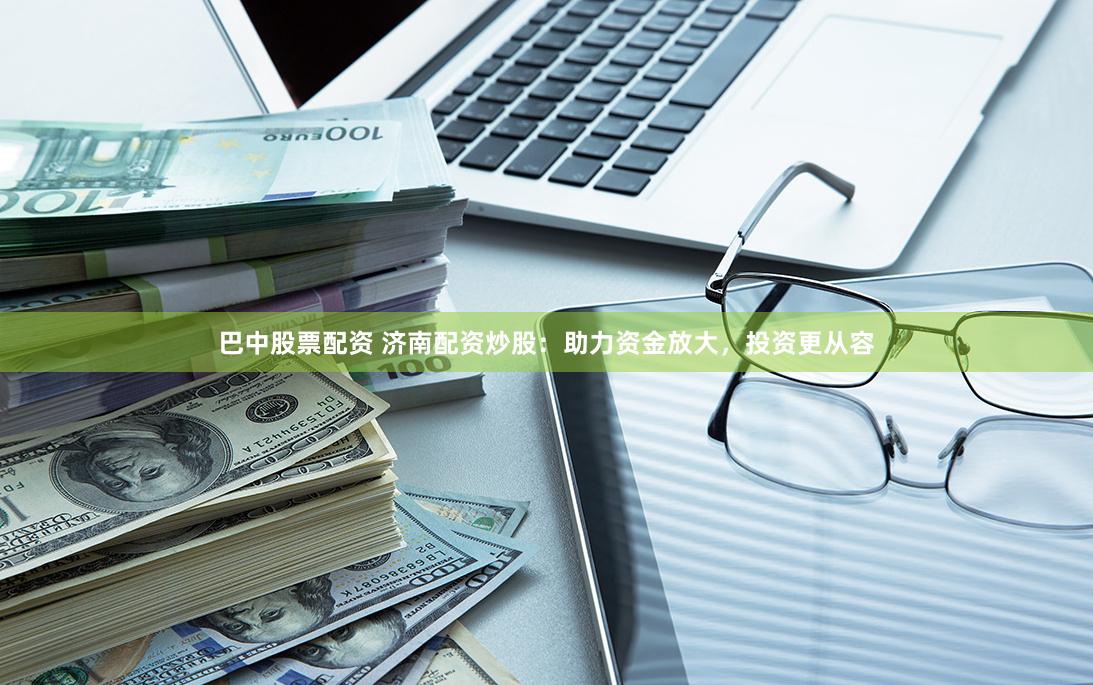 巴中股票配资 济南配资炒股：助力资金放大，投资更从容