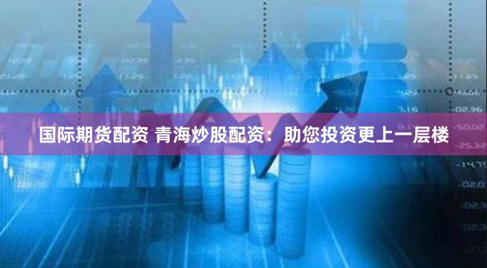 国际期货配资 青海炒股配资：助您投资更上一层楼