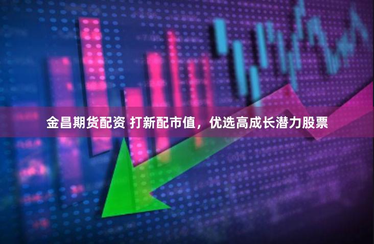 金昌期货配资 打新配市值，优选高成长潜力股票
