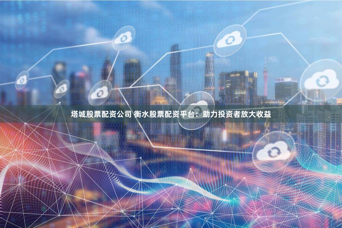 塔城股票配资公司 衡水股票配资平台：助力投资者放大收益